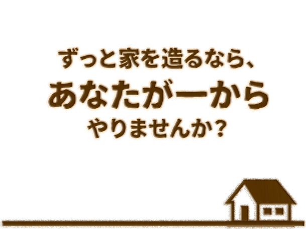 ずっと家を造るなら、 あなたが一からやりませんか？